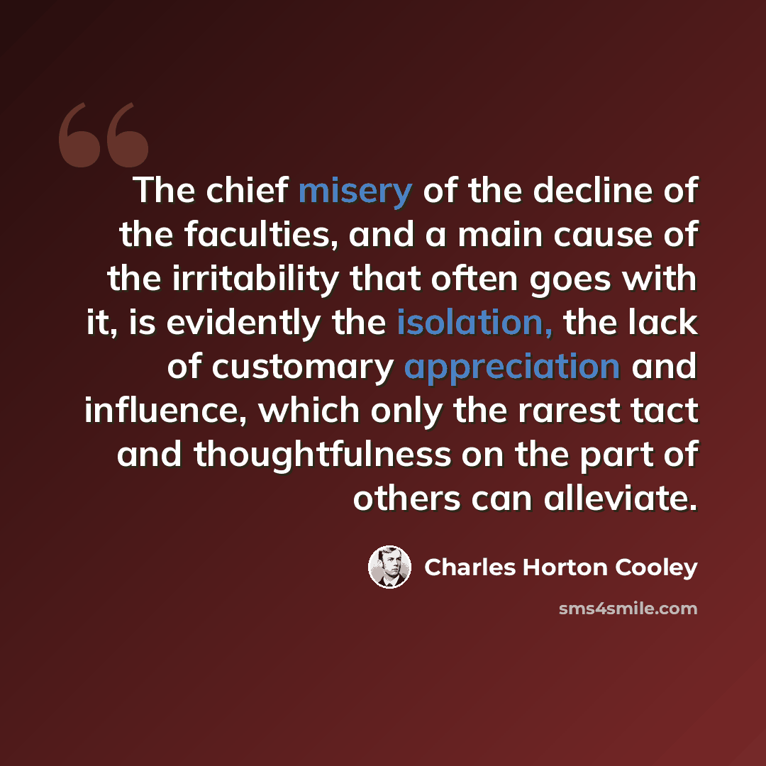 “The chief misery of the decline of the faculties, and a main cause of the irritability that often goes with it, is evidently the isolation, the lack of customary appreciation and influence, which only the rarest tact and thoughtfulness on the part of others can alleviate.” quote by Charles Horton Cooley