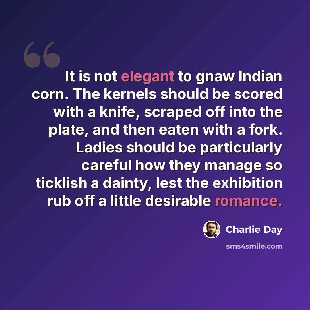 “It is not elegant to gnaw Indian corn. The kernels should be scored with a knife, scraped off into the plate, and then eaten with a fork. Ladies should be particularly careful how they manage so ticklish a dainty, lest the exhibition rub off a little desirable romance.” quote by Charlie Day