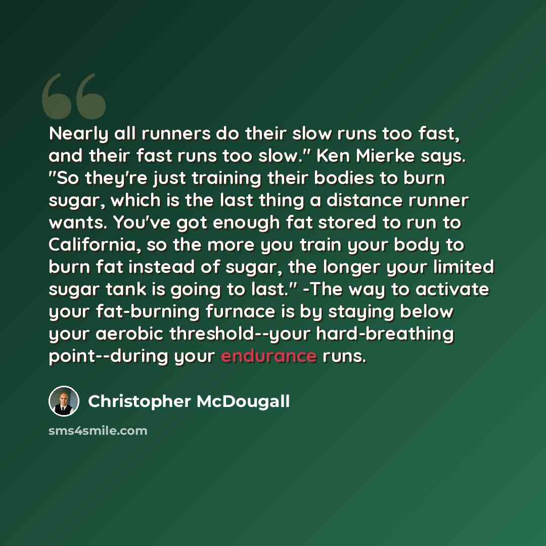 “Nearly all runners do their slow runs too fast, and their fast runs too slow." Ken Mierke says. "So they're just training their bodies to burn sugar, which is the last thing a distance runner wants. You've got enough fat stored to run to California, so the more you train your body to burn fat…” quote by Christopher McDougall