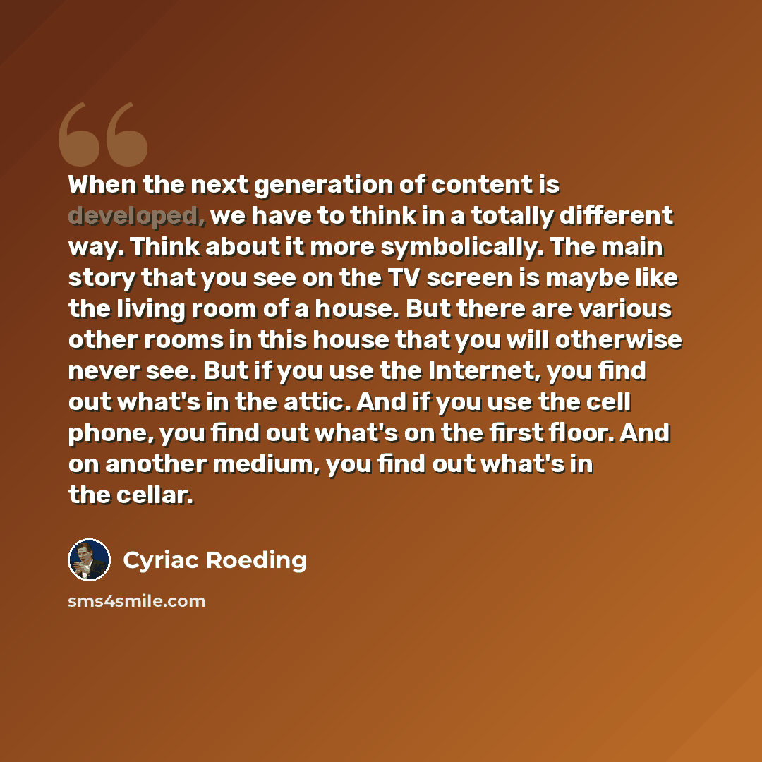 “When the next generation of content is developed, we have to think in a totally different way. Think about it more symbolically. The main story that you see on the TV screen is maybe like the living room of a house. But there are various other rooms in this house that you will otherwise never see…” quote by Cyriac Roeding