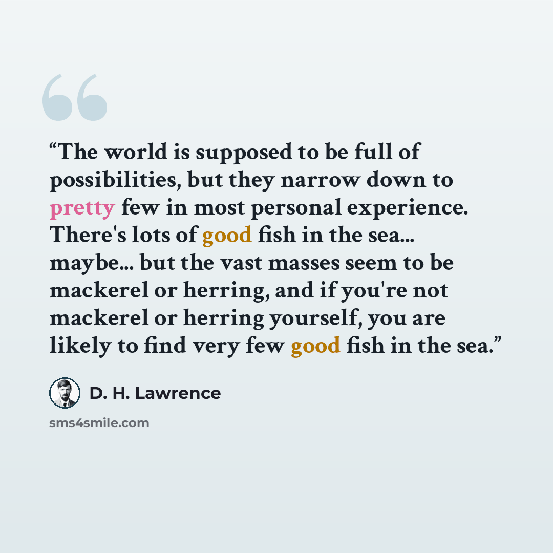 “The world is supposed to be full of possibilities, but they narrow down to pretty few in most personal experience. There's lots of good fish in the sea... maybe... but the vast masses seem to be mackerel or herring, and if you're not mackerel or herring yourself, you are likely to find very few…” quote by D. H. Lawrence
