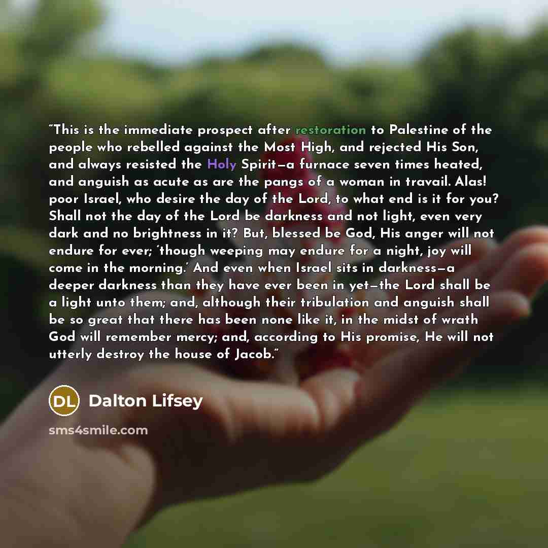 “This is the immediate prospect after restoration to Palestine of the people who rebelled against the Most High, and rejected His Son, and always resisted the Holy Spirit—a furnace seven times heated, and anguish as acute as are the pangs of a woman in travail. Alas! poor Israel, who desire the day…” quote by Dalton Lifsey