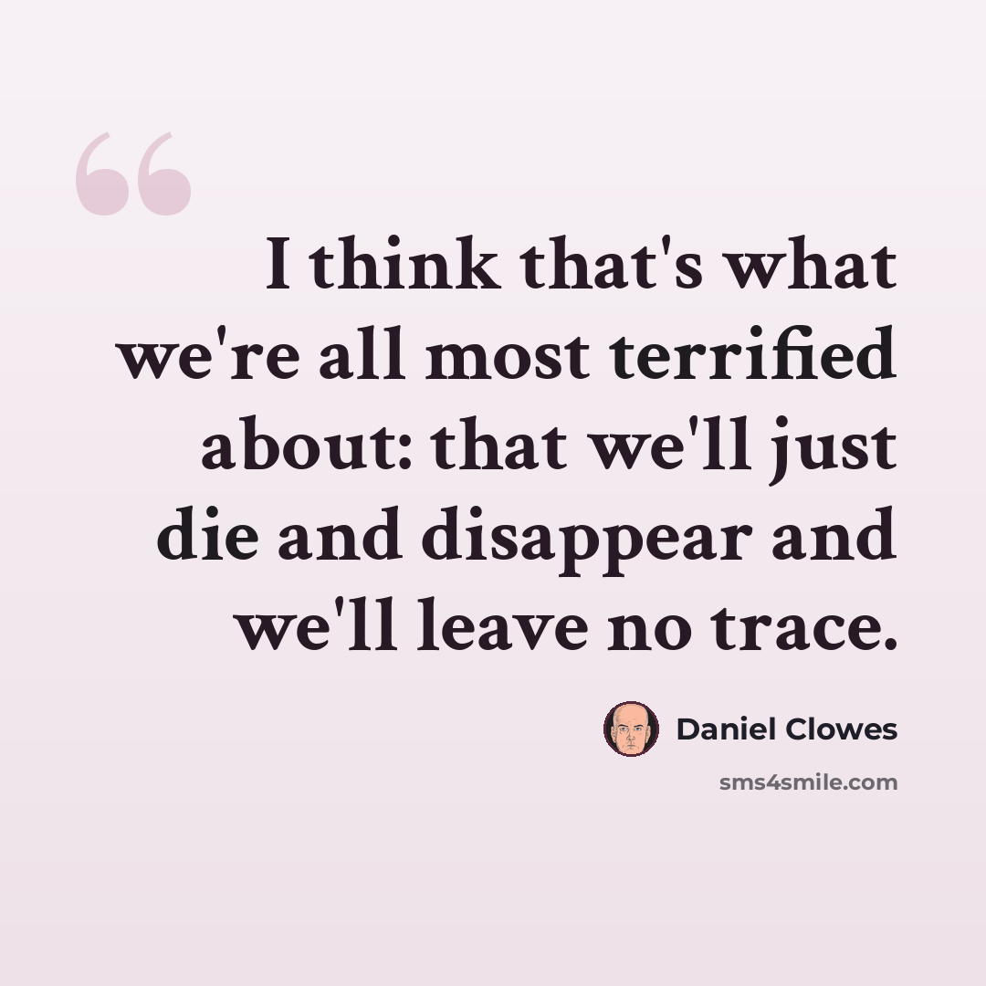 “I think that's what we're all most terrified about: that we'll just die and disappear and we'll leave no trace.” quote by Daniel Clowes