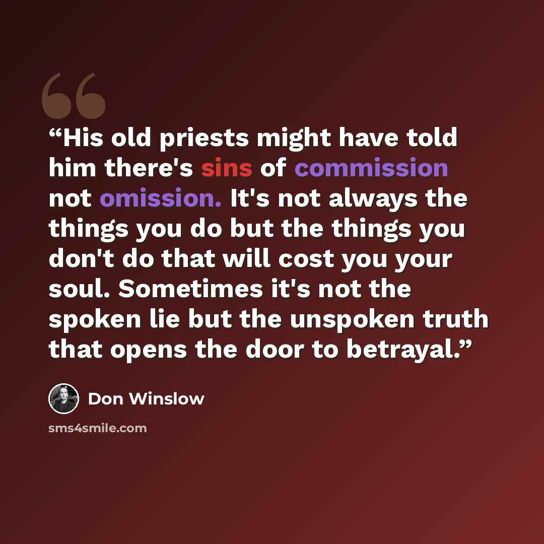 “His old priests might have told him there's sins of commission not omission. It's not always the things you do but the things you don't do that will cost you your soul. Sometimes it's not the spoken lie but the unspoken truth that opens the door to betrayal.” quote by Don Winslow