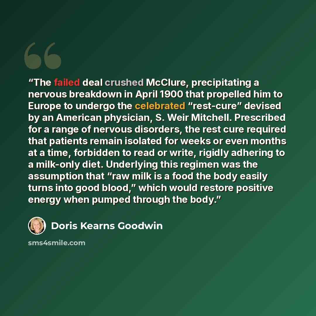 “The failed deal crushed McClure, precipitating a nervous breakdown in April 1900 that propelled him to Europe to undergo the celebrated “rest-cure” devised by an American physician, S. Weir Mitchell. Prescribed for a range of nervous disorders, the rest cure required that patients remain isolated…” quote by Doris Kearns Goodwin