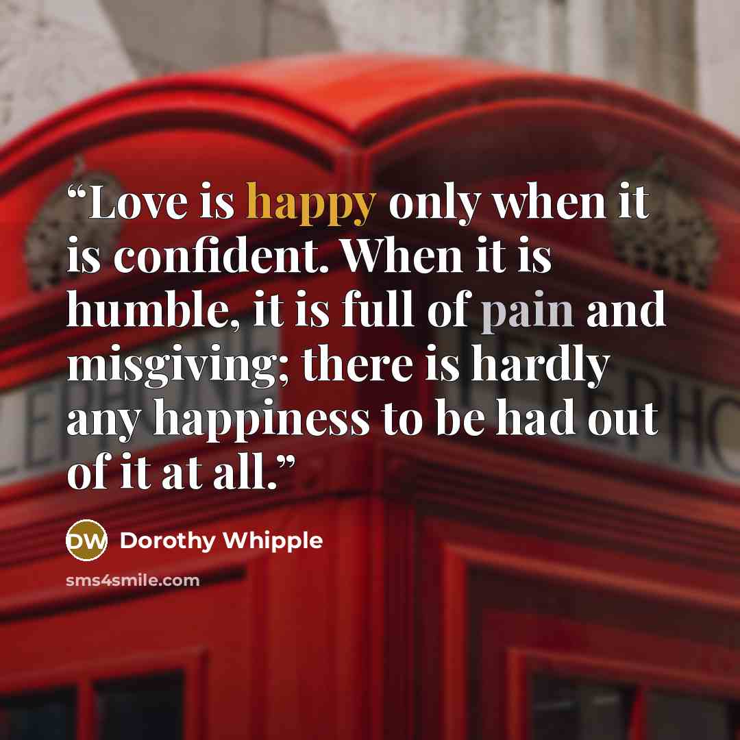 “Love is happy only when it is confident. When it is humble, it is full of pain and misgiving; there is hardly any happiness to be had out of it at all.” quote by Dorothy Whipple