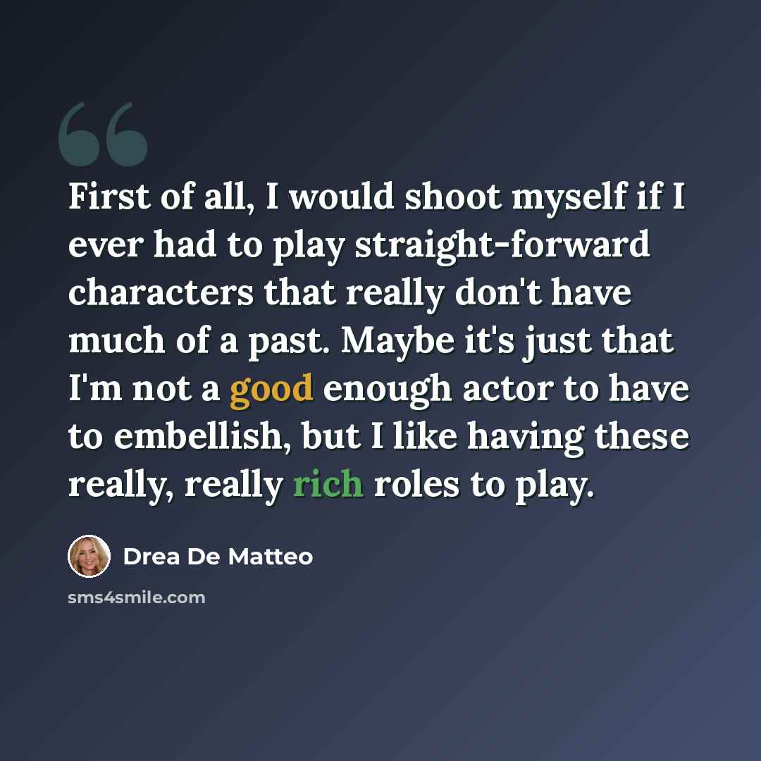 “First of all, I would shoot myself if I ever had to play straight-forward characters that really don't have much of a past. Maybe it's just that I'm not a good enough actor to have to embellish, but I like having these really, really rich roles to play.” quote by Drea de Matteo