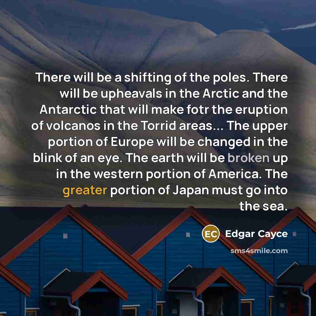 “There will be a shifting of the poles. There will be upheavals in the Arctic and the Antarctic that will make fotr the eruption of volcanos in the Torrid areas... The upper portion of Europe will be changed in the blink of an eye. The earth will be broken up in the western portion of America. The…” quote by Edgar Cayce