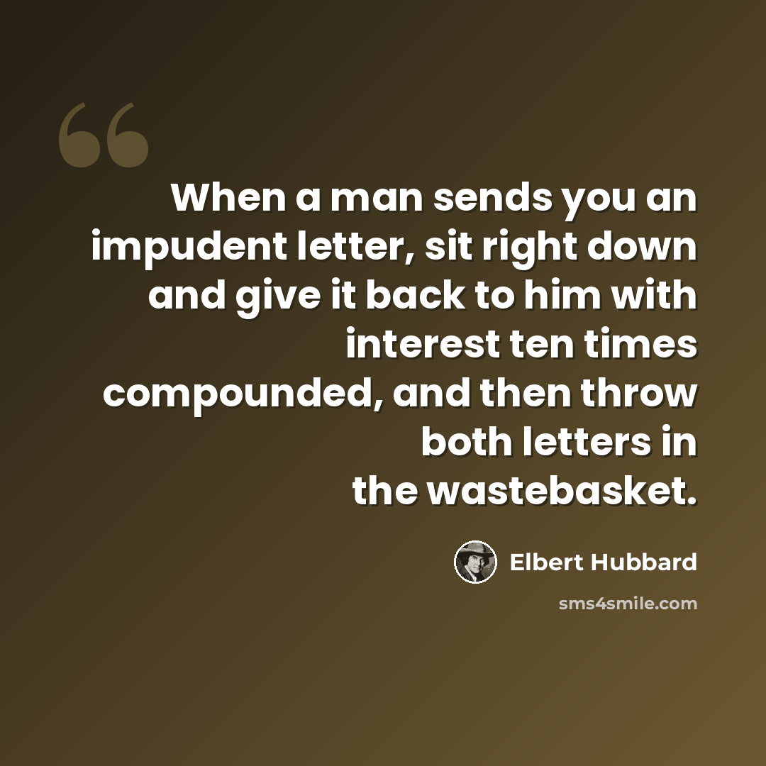 “When a man sends you an impudent letter, sit right down and give it back to him with interest ten times compounded, and then throw both letters in the wastebasket.” quote by Elbert Hubbard