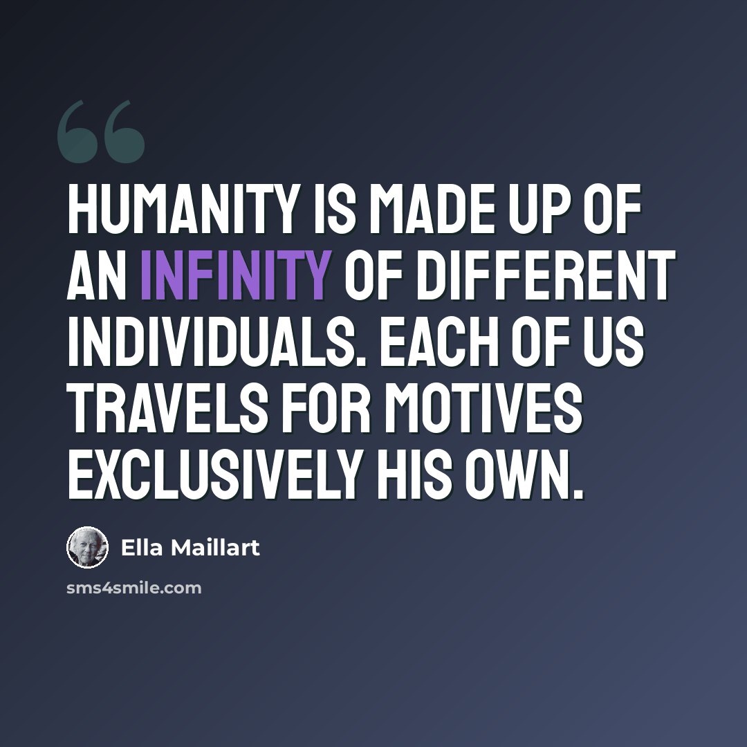 “Humanity is made up of an infinity of different individuals. Each of us travels for motives exclusively his own.” quote by Ella Maillart