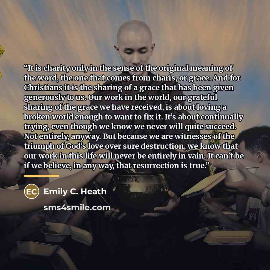 “It is charity only in the sense of the original meaning of the word, the one that comes from charis, or grace. And for Christians it is the sharing of a grace that has been given generously to us. Our work in the world, our grateful sharing of the grace we have received, is about loving a broken…” quote by Emily C. Heath