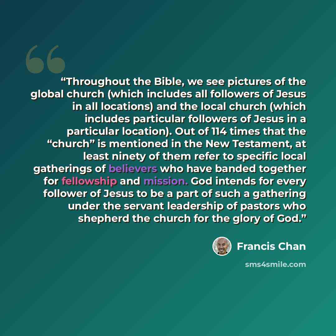 “Throughout the Bible, we see pictures of the global church (which includes all followers of Jesus in all locations) and the local church (which includes particular followers of Jesus in a particular location). Out of 114 times that the “church” is mentioned in the New Testament, at least ninety of…” quote by Francis Chan