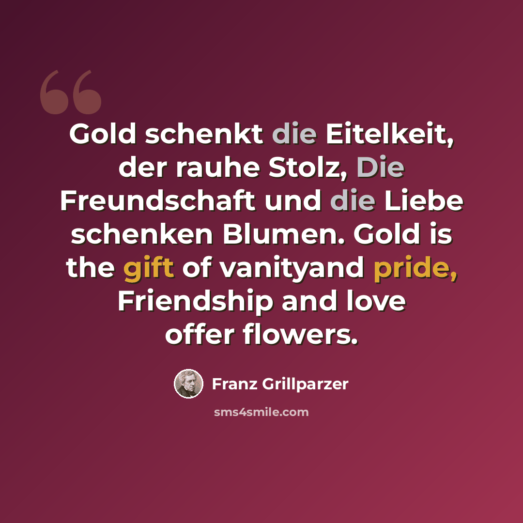 “Gold schenkt die Eitelkeit, der rauhe Stolz, Die Freundschaft und die Liebe schenken Blumen. Gold is the gift of vanityand pride, Friendship and love offer flowers.” quote by Franz Grillparzer