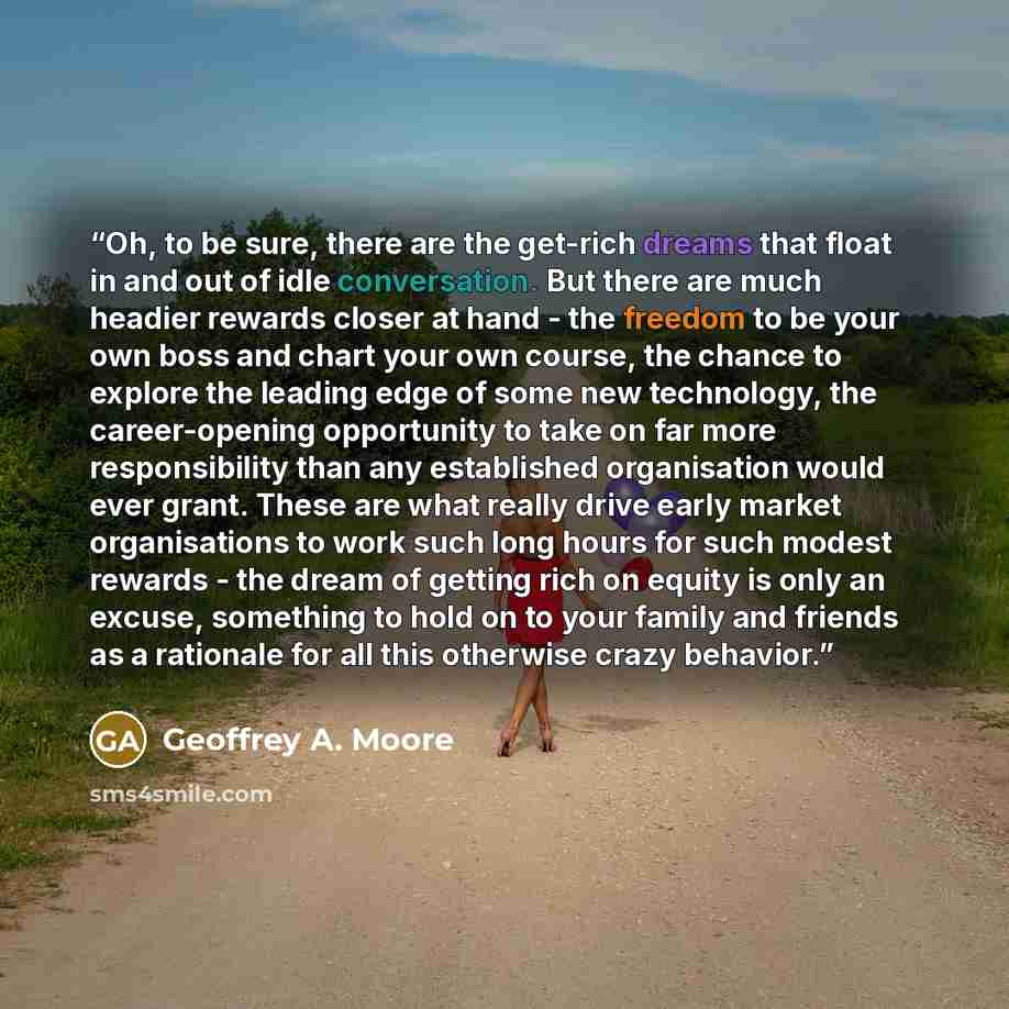 “Oh, to be sure, there are the get-rich dreams that float in and out of idle conversation. But there are much headier rewards closer at hand - the freedom to be your own boss and chart your own course, the chance to explore the leading edge of some new technology, the career-opening opportunity to…” quote by Geoffrey A. Moore