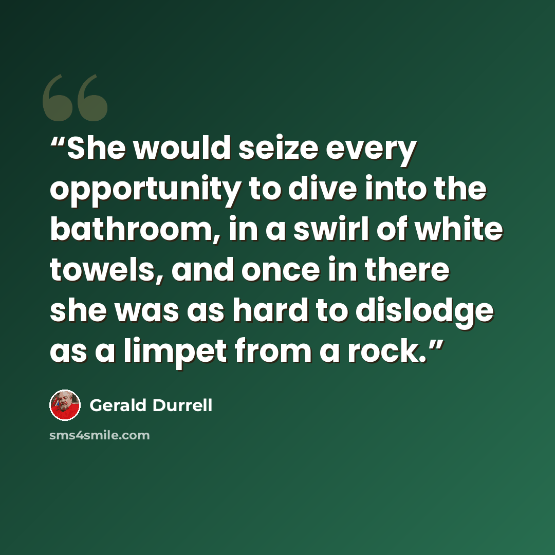 “She would seize every opportunity to dive into the bathroom, in a swirl of white towels, and once in there she was as hard to dislodge as a limpet from a rock.” quote by Gerald Durrell