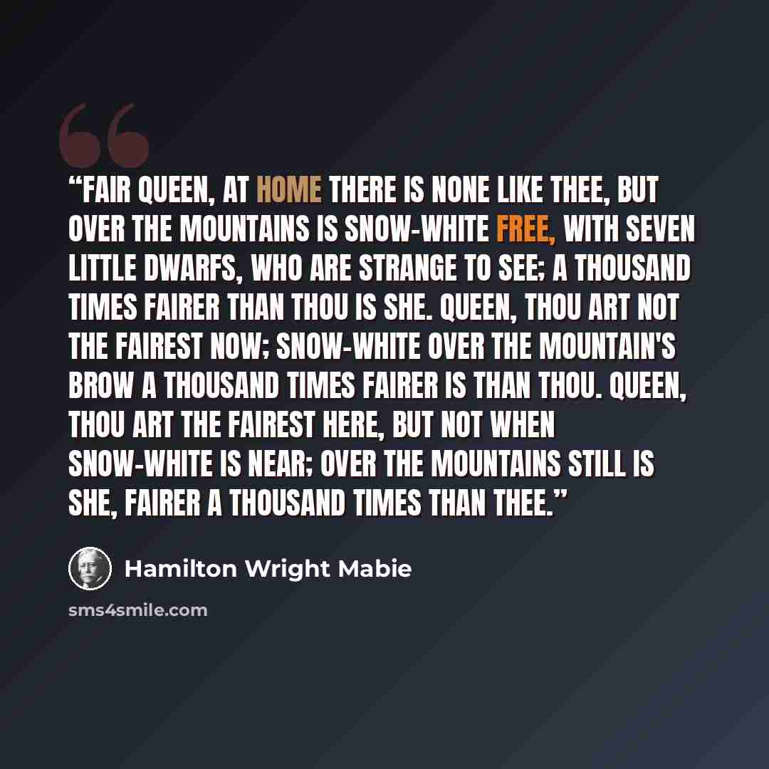 “Fair queen, at home there is none like thee, But over the mountains is Snow-white free, With seven little dwarfs, who are strange to see; A thousand times fairer than thou is she. Queen, thou art not the fairest now; Snow-white over the mountain's brow A thousand times fairer is than thou. Queen…” quote by Hamilton Wright Mabie