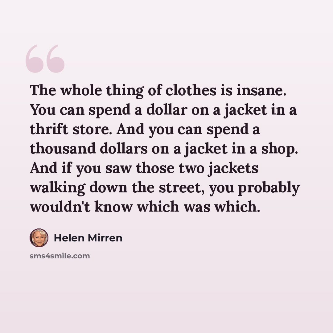 “The whole thing of clothes is insane. You can spend a dollar on a jacket in a thrift store. And you can spend a thousand dollars on a jacket in a shop. And if you saw those two jackets walking down the street, you probably wouldn't know which was which.” quote by Helen Mirren