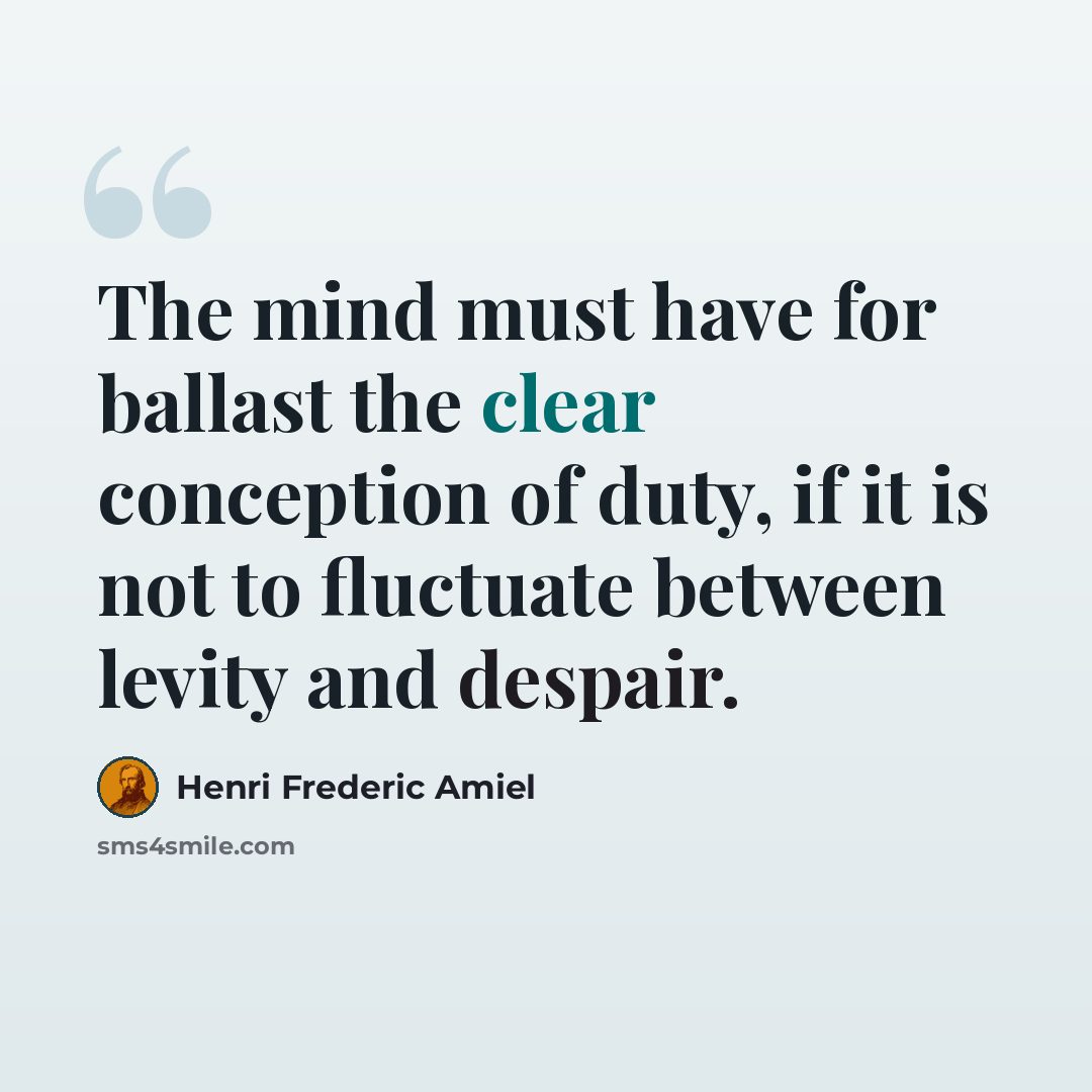 “The mind must have for ballast the clear conception of duty, if it is not to fluctuate between levity and despair.” quote by Henri Frederic Amiel