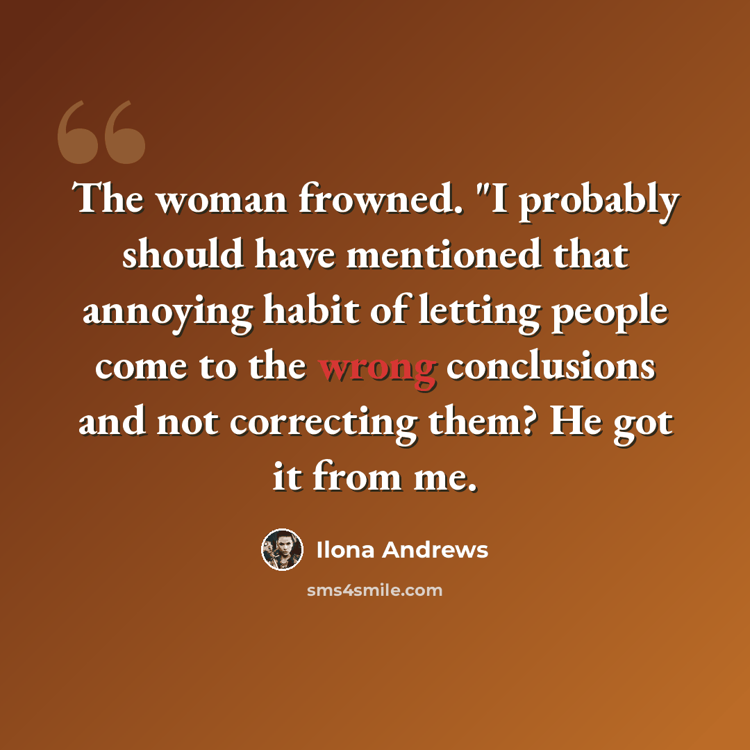 “The woman frowned. "I probably should have mentioned that annoying habit of letting people come to the wrong conclusions and not correcting them? He got it from me.” quote by Ilona Andrews