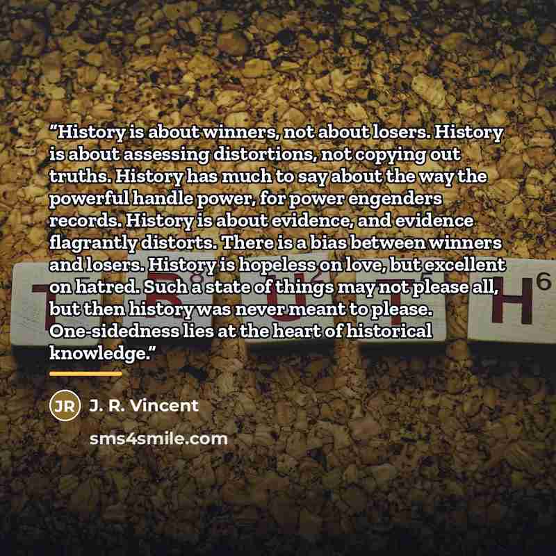 “History is about winners, not about losers. History is about assessing distortions, not copying out truths. History has much to say about the way the powerful handle power, for power engenders records. History is about evidence, and evidence flagrantly distorts. There is a bias between winners and…” quote by J. R. Vincent