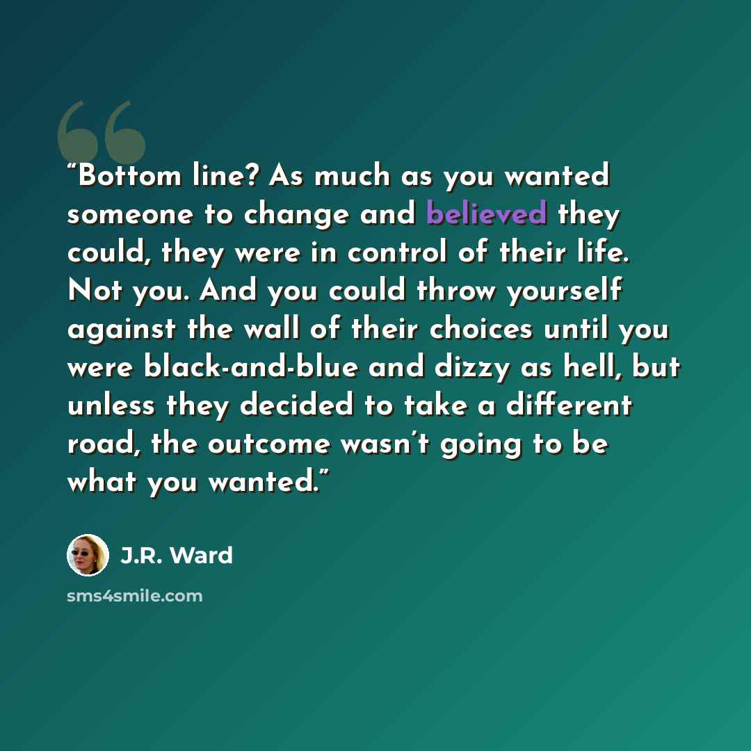 “Bottom line? As much as you wanted someone to change and believed they could, they were in control of their life. Not you. And you could throw yourself against the wall of their choices until you were black-and-blue and dizzy as hell, but unless they decided to take a different road, the outcome…” quote by J.R. Ward