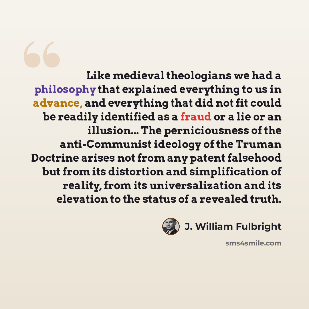 “Like medieval theologians we had a philosophy that explained everything to us in advance, and everything that did not fit could be readily identified as a fraud or a lie or an illusion... The perniciousness of the anti-Communist ideology of the Truman Doctrine arises not from any patent falsehood…” quote by J. William Fulbright