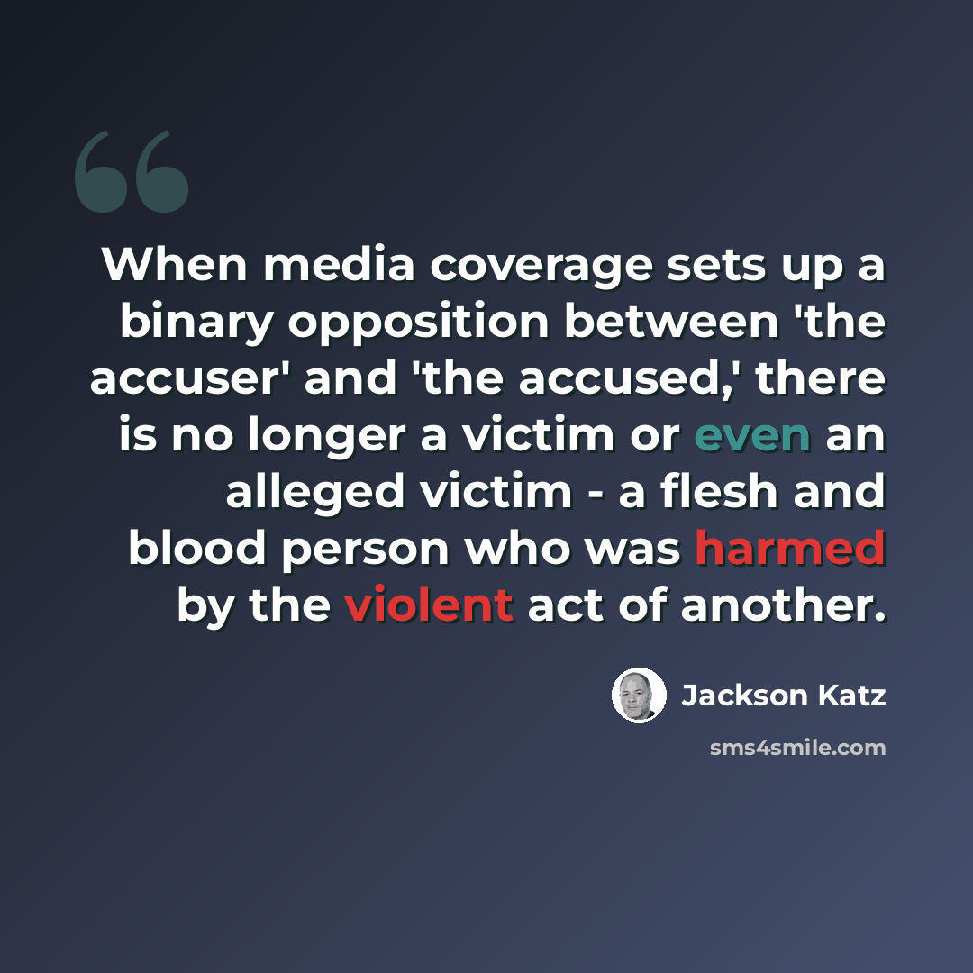 “When media coverage sets up a binary opposition between 'the accuser' and 'the accused,' there is no longer a victim or even an alleged victim - a flesh and blood person who was harmed by the violent act of another.” quote by Jackson Katz