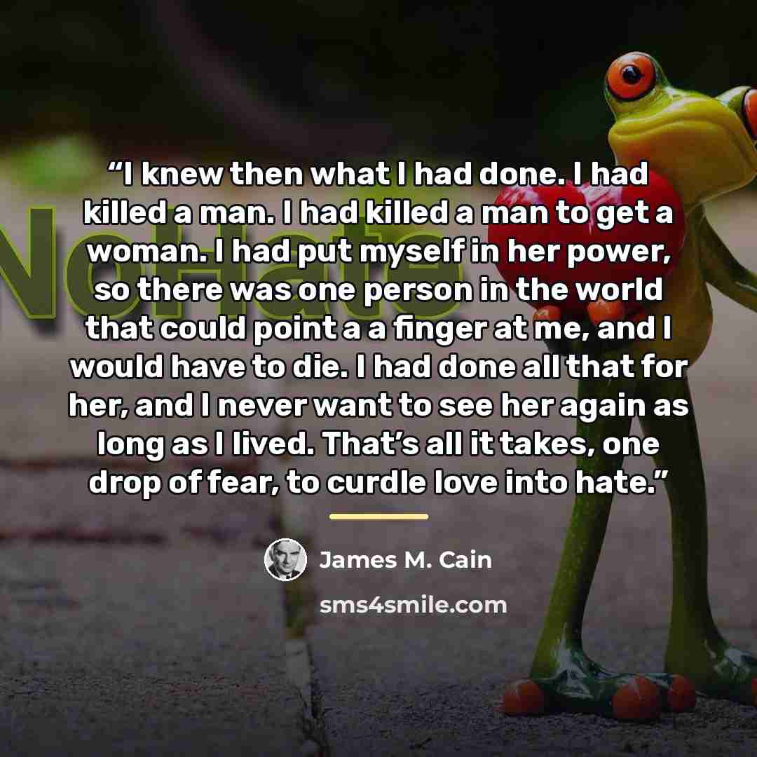“I knew then what I had done. I had killed a man. I had killed a man to get a woman. I had put myself in her power, so there was one person in the world that could point a a finger at me, and I would have to die. I had done all that for her, and I never want to see her again as long as I lived…” quote by James M. Cain