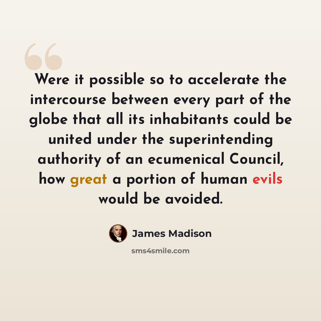 “Were it possible so to accelerate the intercourse between every part of the globe that all its inhabitants could be united under the superintending authority of an ecumenical Council, how great a portion of human evils would be avoided.” quote by James Madison