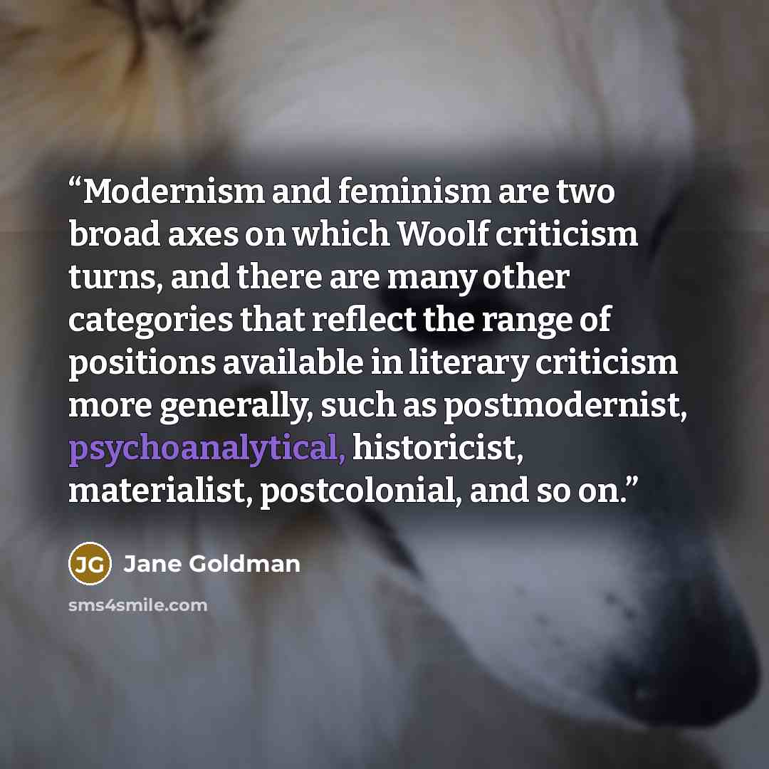 “Modernism and feminism are two broad axes on which Woolf criticism turns, and there are many other categories that reflect the range of positions available in literary criticism more generally, such as postmodernist, psychoanalytical, historicist, materialist, postcolonial, and so on.” quote by Jane Goldman