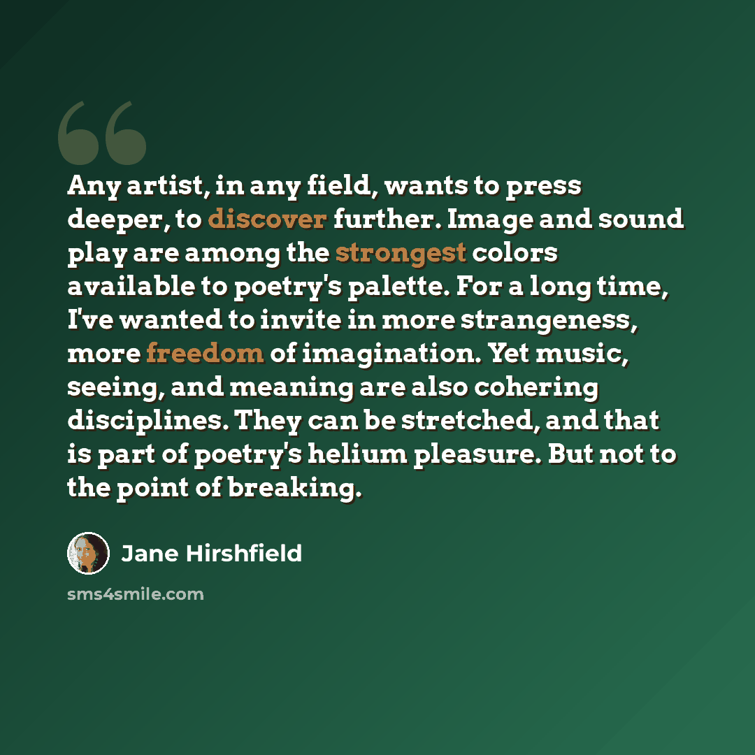 “Any artist, in any field, wants to press deeper, to discover further. Image and sound play are among the strongest colors available to poetry's palette. For a long time, I've wanted to invite in more strangeness, more freedom of imagination. Yet music, seeing, and meaning are also cohering…” quote by Jane Hirshfield