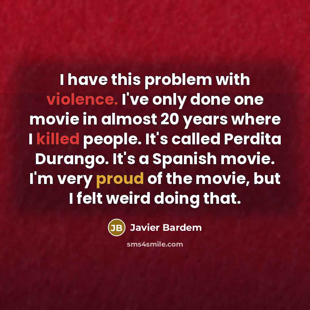“I have this problem with violence. I've only done one movie in almost 20 years where I killed people. It's called Perdita Durango. It's a Spanish movie. I'm very proud of the movie, but I felt weird doing that.” quote by Javier Bardem
