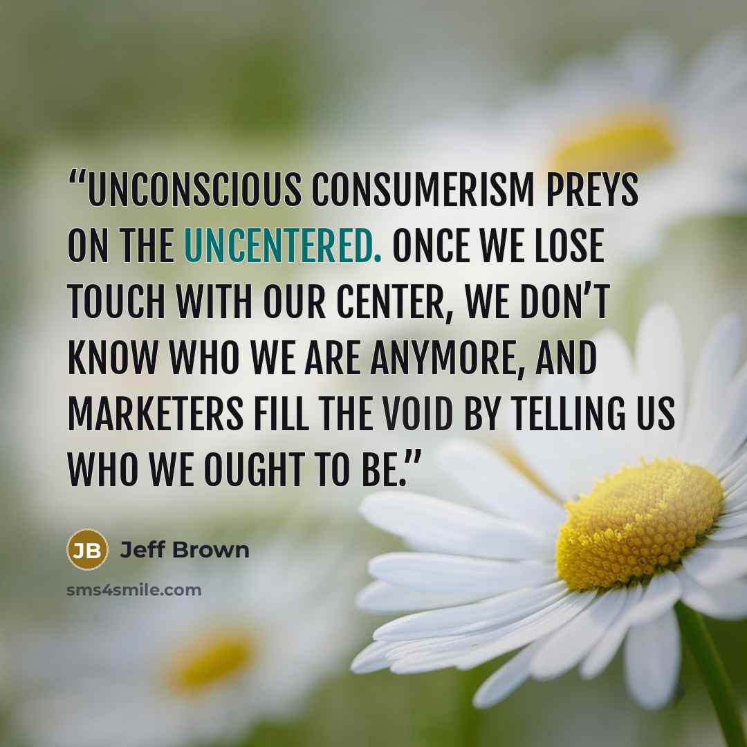 “Unconscious consumerism preys on the uncentered. Once we lose touch with our center, we don’t know who we are anymore, and marketers fill the void by telling us who we ought to be.” quote by Jeff Brown