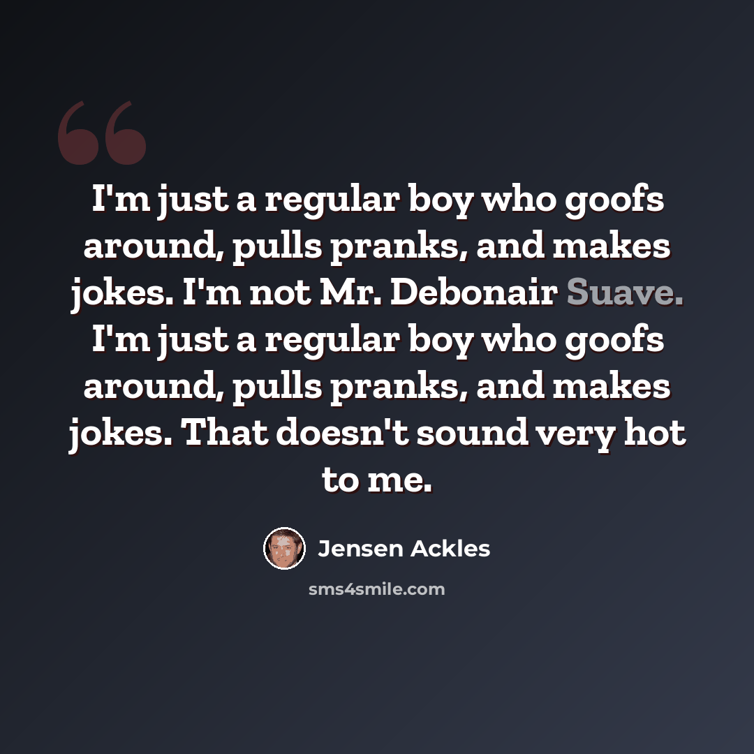 “I'm just a regular boy who goofs around, pulls pranks, and makes jokes. I'm not Mr. Debonair Suave. I'm just a regular boy who goofs around, pulls pranks, and makes jokes. That doesn't sound very hot to me.” quote by Jensen Ackles