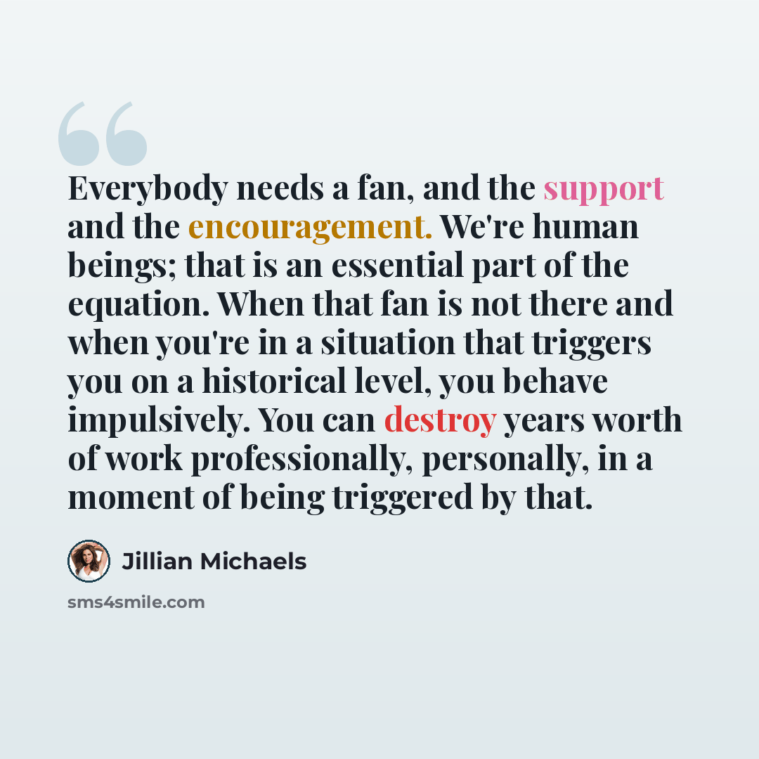“Everybody needs a fan, and the support and the encouragement. We're human beings; that is an essential part of the equation. When that fan is not there and when you're in a situation that triggers you on a historical level, you behave impulsively. You can destroy years worth of work…” quote by Jillian Michaels