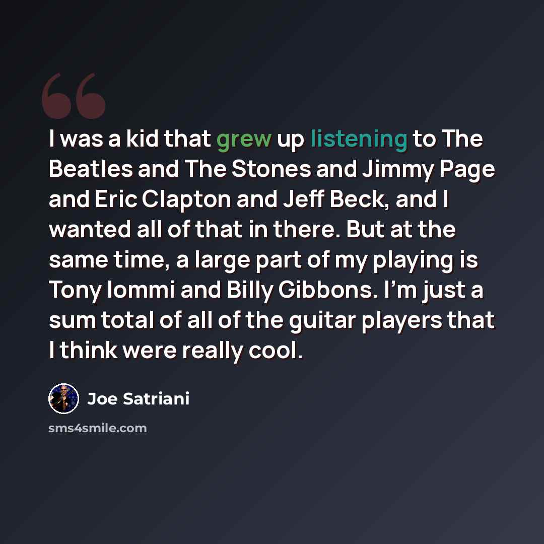 “I was a kid that grew up listening to The Beatles and The Stones and Jimmy Page and Eric Clapton and Jeff Beck, and I wanted all of that in there. But at the same time, a large part of my playing is Tony Iommi and Billy Gibbons. I'm just a sum total of all of the guitar players that I think were…” quote by Joe Satriani