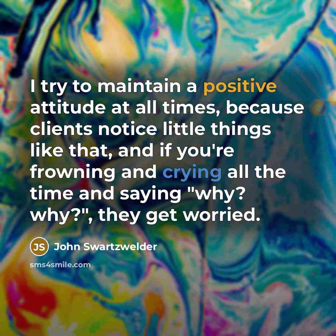 “I try to maintain a positive attitude at all times, because clients notice little things like that, and if you're frowning and crying all the time and saying "why? why?", they get worried.” quote by John Swartzwelder