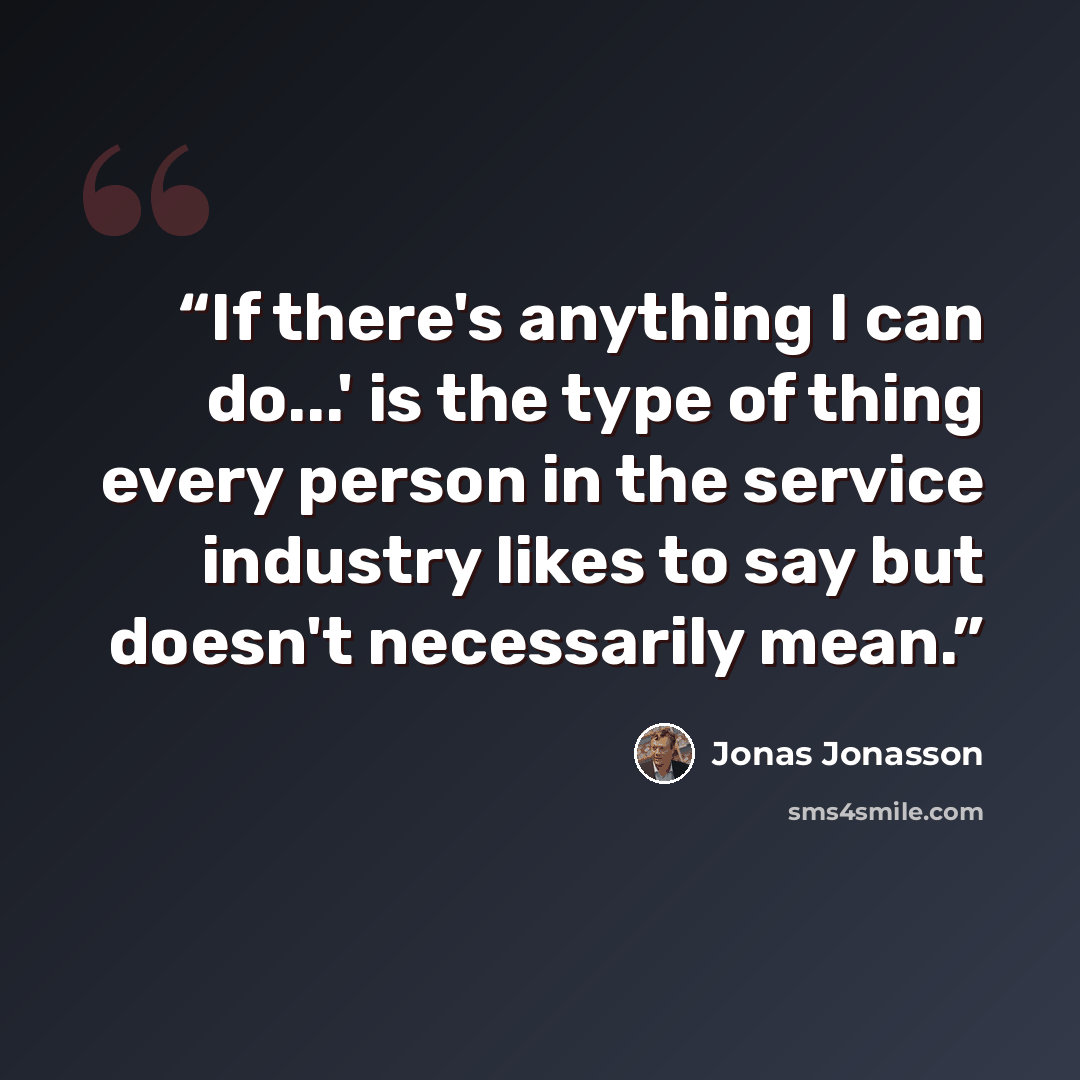 “If there's anything I can do...' is the type of thing every person in the service industry likes to say but doesn't necessarily mean.” quote by Jonas Jonasson