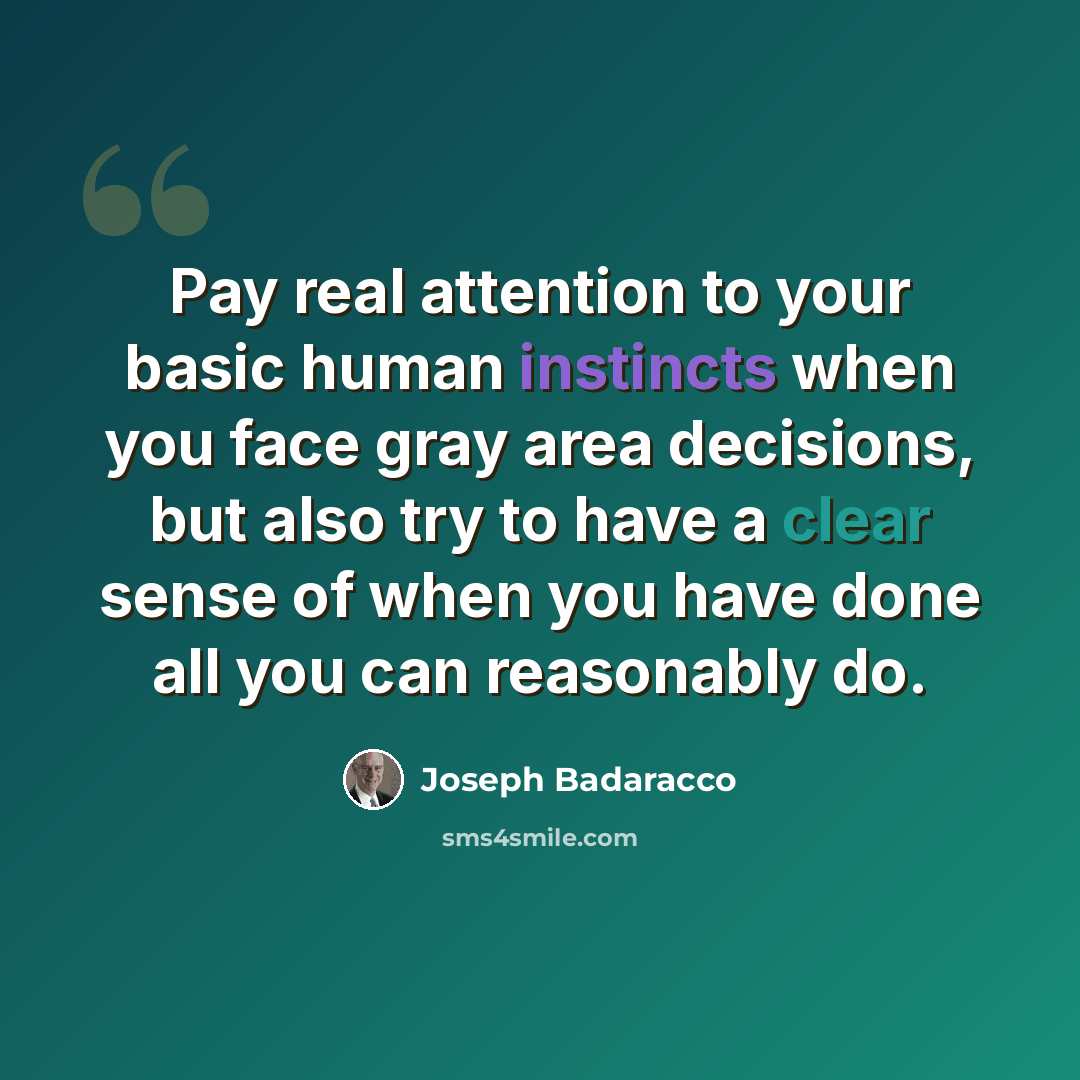 “Pay real attention to your basic human instincts when you face gray area decisions, but also try to have a clear sense of when you have done all you can reasonably do.” quote by Joseph Badaracco