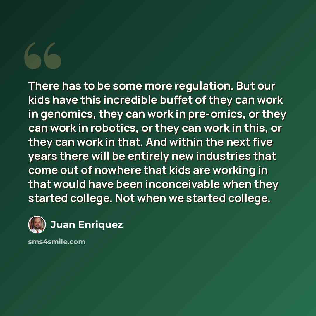“There has to be some more regulation. But our kids have this incredible buffet of they can work in genomics, they can work in pre-omics, or they can work in robotics, or they can work in this, or they can work in that. And within the next five years there will be entirely new industries that come…” quote by Juan Enriquez