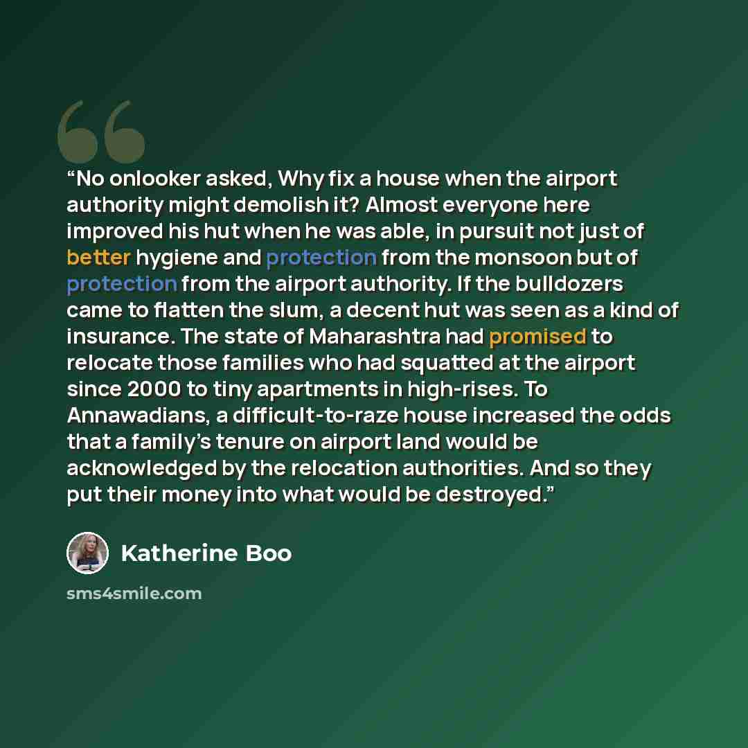 “No onlooker asked, Why fix a house when the airport authority might demolish it? Almost everyone here improved his hut when he was able, in pursuit not just of better hygiene and protection from the monsoon but of protection from the airport authority. If the bulldozers came to flatten the slum, a…” quote by Katherine Boo