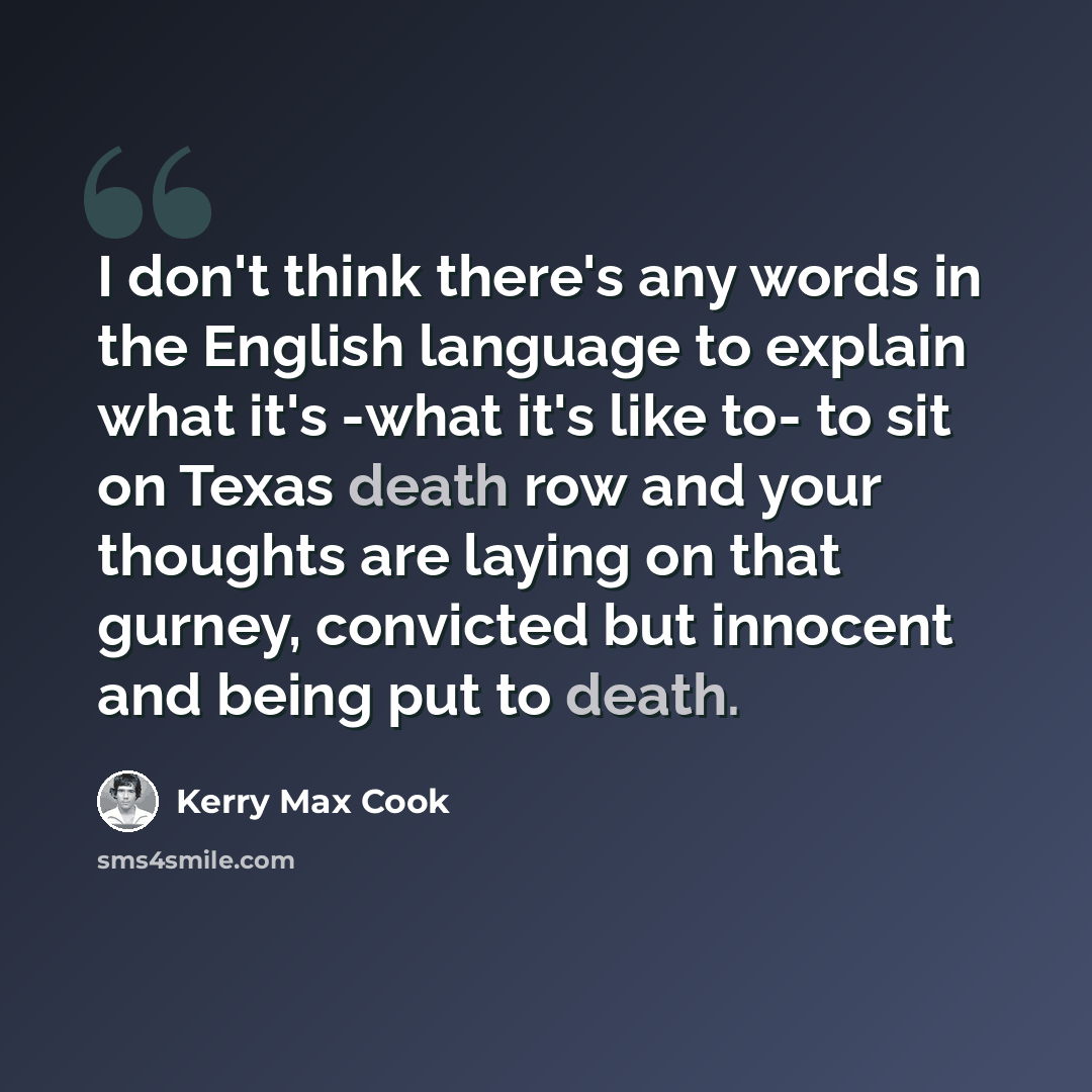 “I don't think there's any words in the English language to explain what it's -what it's like to- to sit on Texas death row and your thoughts are laying on that gurney, convicted but innocent and being put to death.” quote by Kerry Max Cook