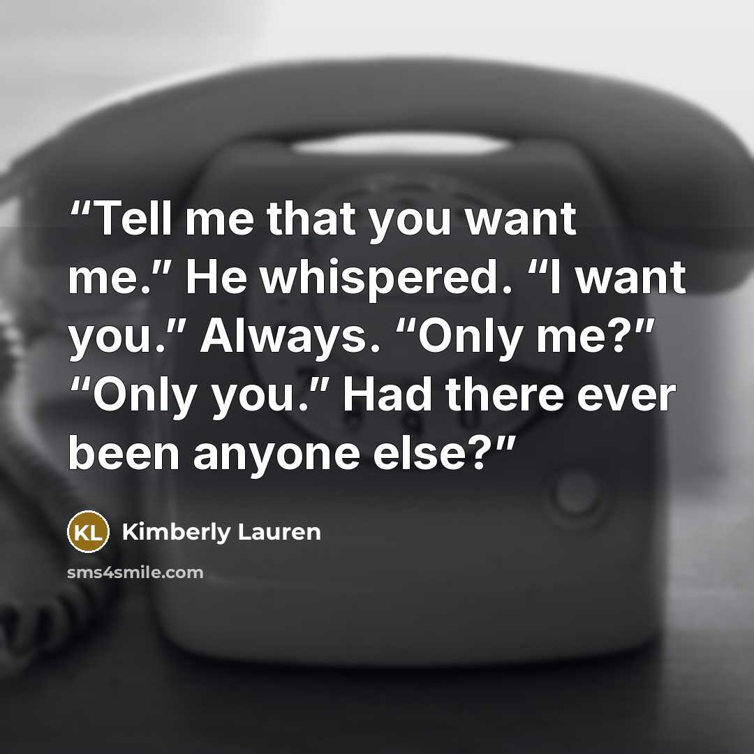 “Tell me that you want me.” He whispered. “I want you.” Always. “Only me?” “Only you.” Had there ever been anyone else?” quote by Kimberly Lauren