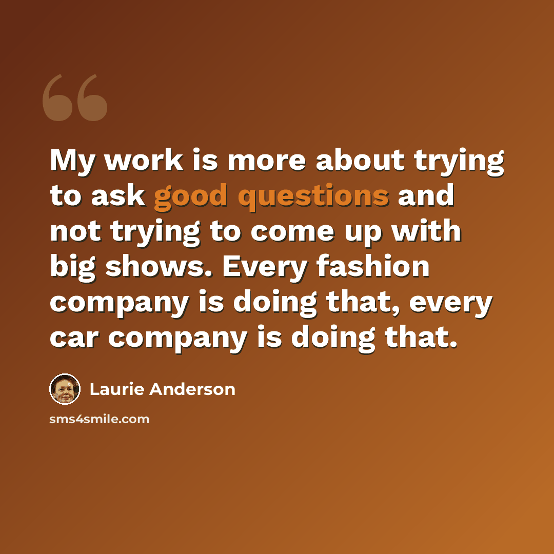 “My work is more about trying to ask good questions and not trying to come up with big shows. Every fashion company is doing that, every car company is doing that.” quote by Laurie Anderson