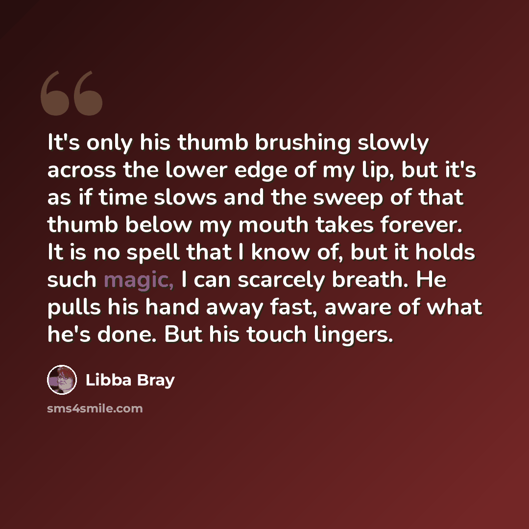 “It's only his thumb brushing slowly across the lower edge of my lip, but it's as if time slows and the sweep of that thumb below my mouth takes forever. It is no spell that I know of, but it holds such magic, I can scarcely breath. He pulls his hand away fast, aware of what he's done. But his…” quote by Libba Bray