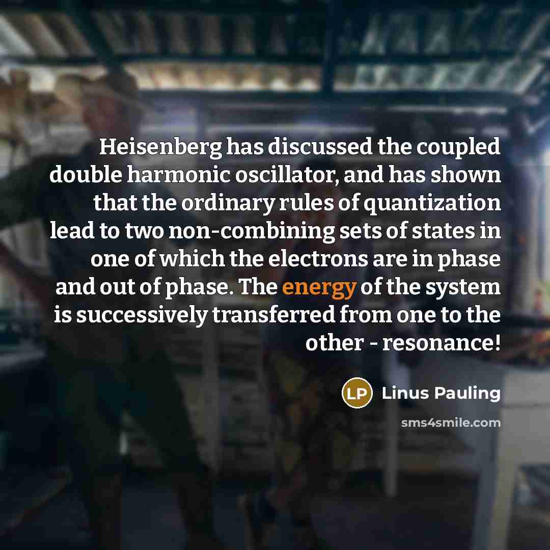 “Heisenberg has discussed the coupled double harmonic oscillator, and has shown that the ordinary rules of quantization lead to two non-combining sets of states in one of which the electrons are in phase and out of phase. The energy of the system is successively transferred from one to the other…” quote by Linus Pauling