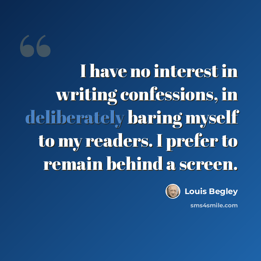 “I have no interest in writing confessions, in deliberately baring myself to my readers. I prefer to remain behind a screen.” quote by Louis Begley