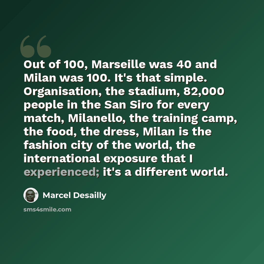 “Out of 100, Marseille was 40 and Milan was 100. It's that simple. Organisation, the stadium, 82,000 people in the San Siro for every match, Milanello, the training camp, the food, the dress, Milan is the fashion city of the world, the international exposure that I experienced; it's a different…” quote by Marcel Desailly