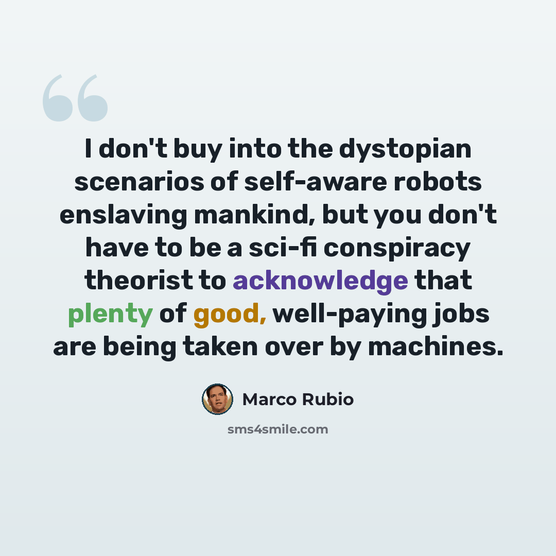 “I don't buy into the dystopian scenarios of self-aware robots enslaving mankind, but you don't have to be a sci-fi conspiracy theorist to acknowledge that plenty of good, well-paying jobs are being taken over by machines.” quote by Marco Rubio