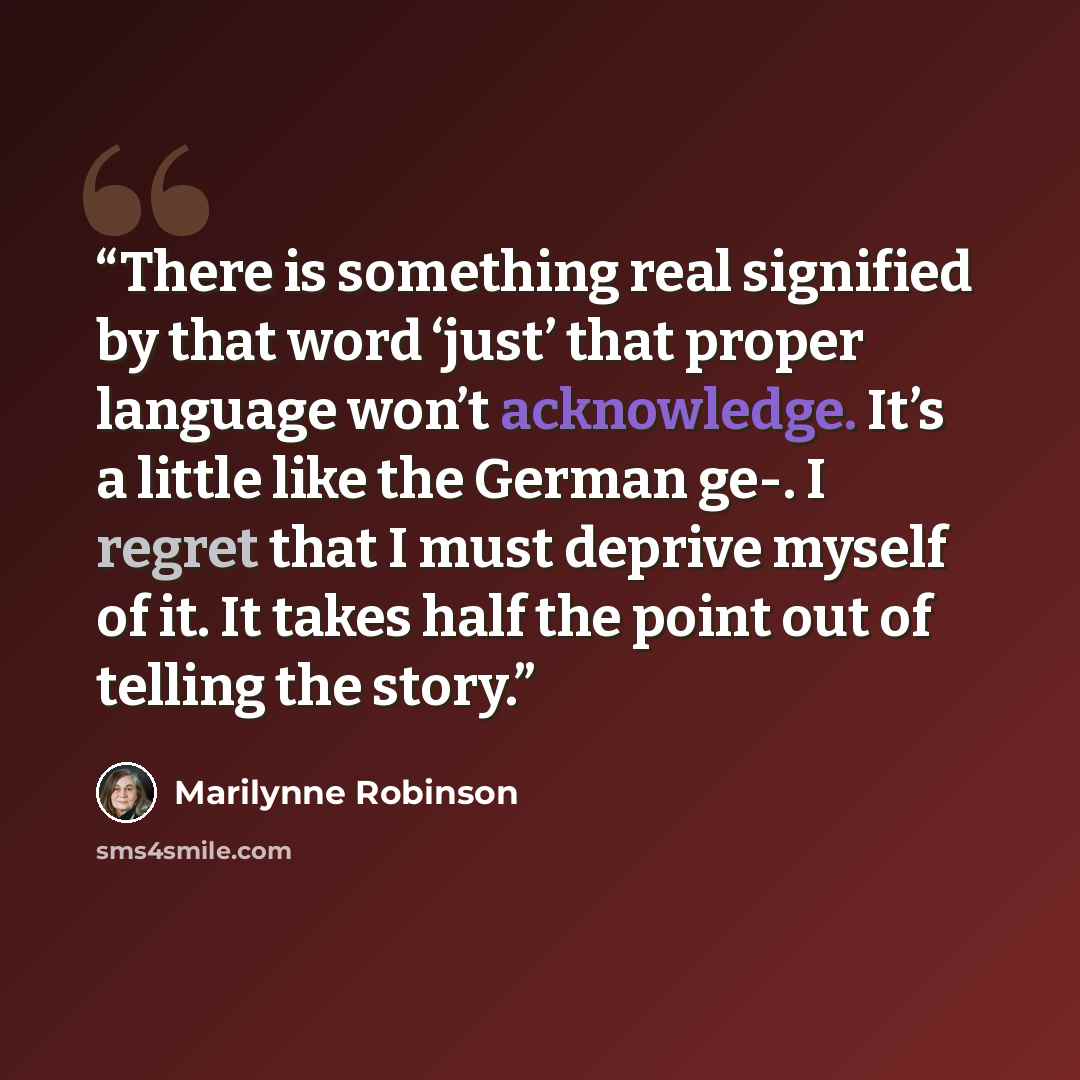 “There is something real signified by that word ‘just’ that proper language won’t acknowledge. It’s a little like the German ge-. I regret that I must deprive myself of it. It takes half the point out of telling the story.” quote by Marilynne Robinson